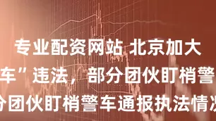 专业配资网站 北京加大整治“大货车”违法，部分团伙盯梢警车通报执法情况