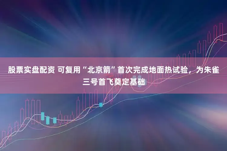 股票实盘配资 可复用“北京箭”首次完成地面热试验，为朱雀三号首飞奠定基础