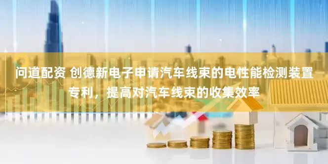 问道配资 创德新电子申请汽车线束的电性能检测装置专利，提高对汽车线束的收集效率