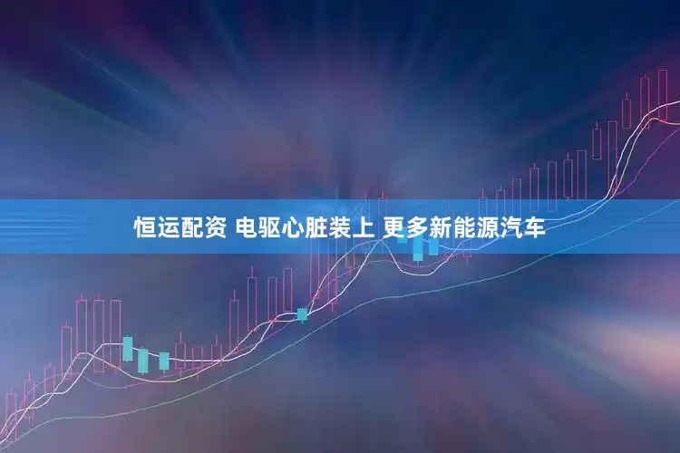 恒运配资 电驱心脏装上 更多新能源汽车