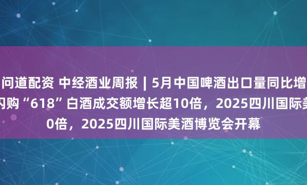 问道配资 中经酒业周报∣5月中国啤酒出口量同比增52.9%，美团闪购“618”白酒成交额增长超10倍，2025四川国际美酒博览会开幕