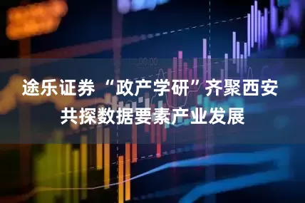 途乐证券 “政产学研”齐聚西安 共探数据要素产业发展