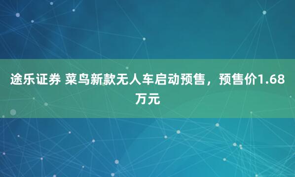 途乐证券 菜鸟新款无人车启动预售，预售价1.68万元