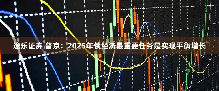 途乐证券 普京：2025年俄经济最重要任务是实现平衡增长