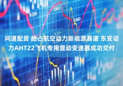 问道配资 抢占航空动力新能源赛道 东安动力AHT22飞机专用混动变速器成功交付