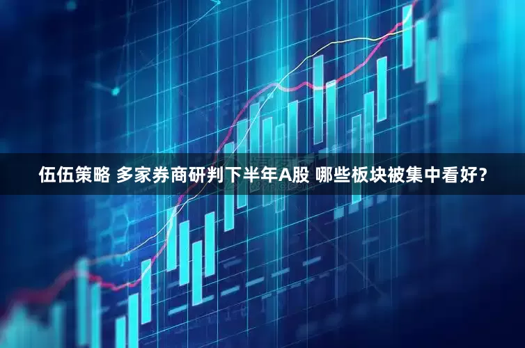 伍伍策略 多家券商研判下半年A股 哪些板块被集中看好？