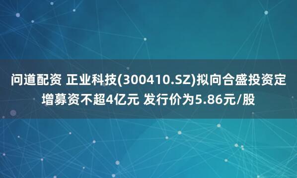 问道配资 正业科技(300410.SZ)拟向合盛投资定增募资不超4亿元 发行价为5.86元/股