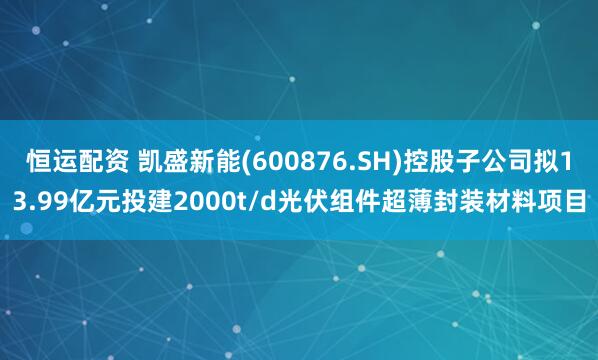 恒运配资 凯盛新能(600876.SH)控股子公司拟13.99亿元投建2000t/d光伏组件超薄封装材料项目