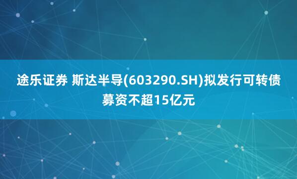 途乐证券 斯达半导(603290.SH)拟发行可转债募资不超15亿元
