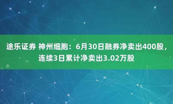 途乐证券 神州细胞：6月30日融券净卖出400股，连续3日累计净卖出3.02万股