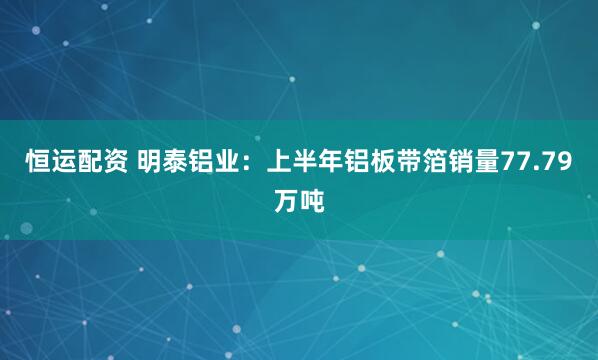 恒运配资 明泰铝业：上半年铝板带箔销量77.79万吨