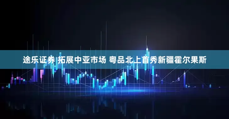 途乐证券 拓展中亚市场 粤品北上首秀新疆霍尔果斯