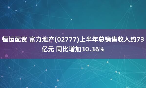 恒运配资 富力地产(02777)上半年总销售收入约73亿元 同比增加30.36%