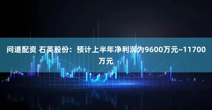 问道配资 石英股份：预计上半年净利润为9600万元~11700万元