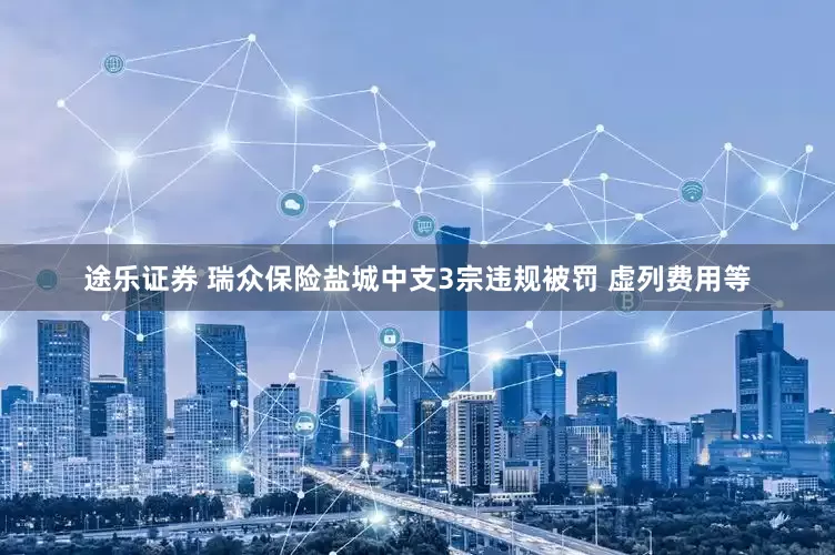 途乐证券 瑞众保险盐城中支3宗违规被罚 虚列费用等