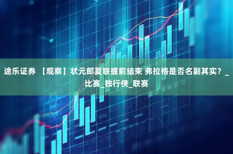 途乐证券 【观察】状元郎夏联提前结束 弗拉格是否名副其实？_比赛_独行侠_联赛