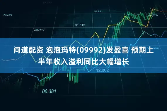 问道配资 泡泡玛特(09992)发盈喜 预期上半年收入溢利同比大幅增长