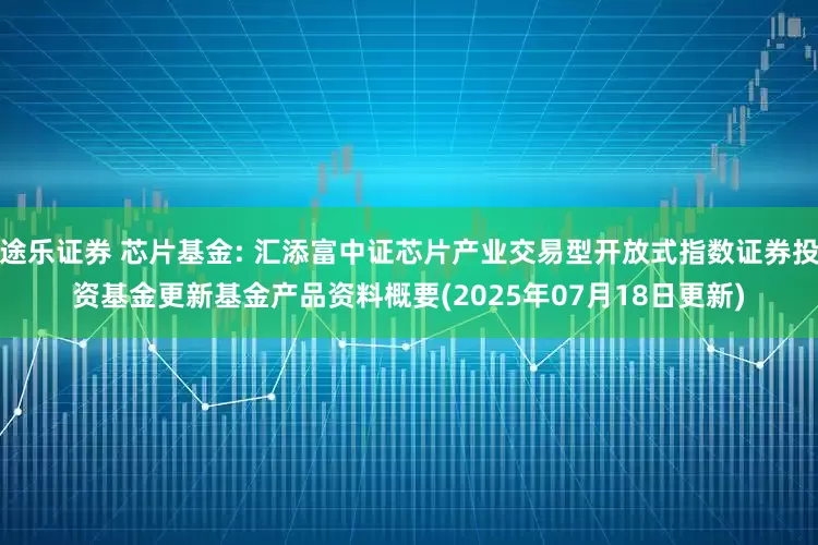 途乐证券 芯片基金: 汇添富中证芯片产业交易型开放式指数证券投资基金更新基金产品资料概要(2025年07月18日更新)