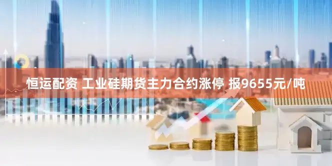 恒运配资 工业硅期货主力合约涨停 报9655元/吨