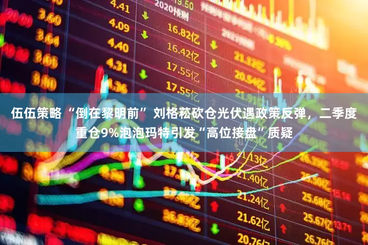伍伍策略 “倒在黎明前” 刘格菘砍仓光伏遇政策反弹，二季度重仓9%泡泡玛特引发“高位接盘”质疑