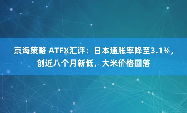 京海策略 ATFX汇评：日本通胀率降至3.1%，创近八个月新低，大米价格回落