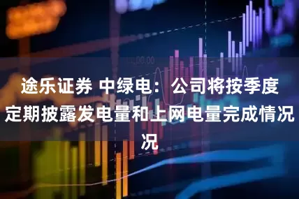 途乐证券 中绿电：公司将按季度定期披露发电量和上网电量完成情况