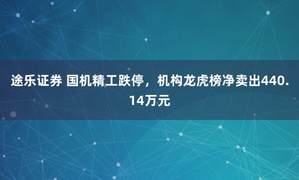 途乐证券 国机精工跌停，机构龙虎榜净卖出440.14万元