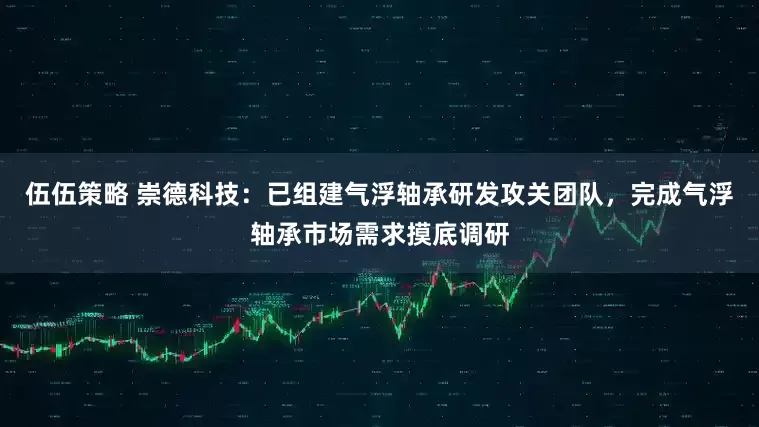 伍伍策略 崇德科技：已组建气浮轴承研发攻关团队，完成气浮轴承市场需求摸底调研