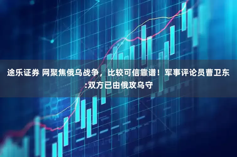 途乐证券 网聚焦俄乌战争，比较可信靠谱！军事评论员曹卫东:双方已由俄攻乌守